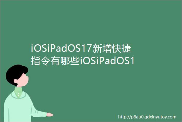 iOSiPadOS17新增快捷指令有哪些iOSiPadOS17新增快捷指令操作汇总
